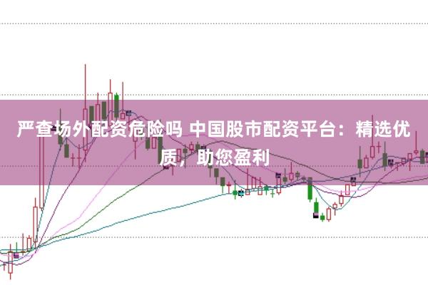 严查场外配资危险吗 中国股市配资平台：精选优质，助您盈利