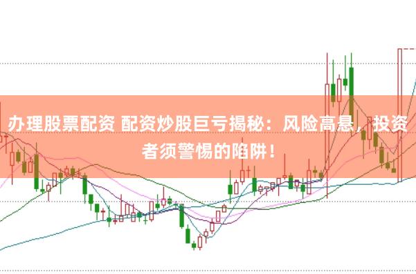办理股票配资 配资炒股巨亏揭秘：风险高悬，投资者须警惕的陷阱！