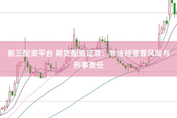 前三配资平台 期货配资定罪：非法经营罪风险与刑事责任