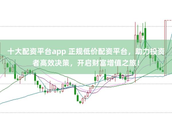 十大配资平台app 正规低价配资平台，助力投资者高效决策，开启财富增值之旅！