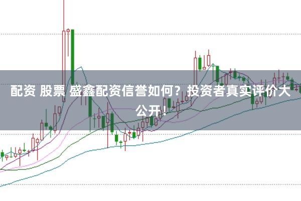 配资 股票 盛鑫配资信誉如何？投资者真实评价大公开！