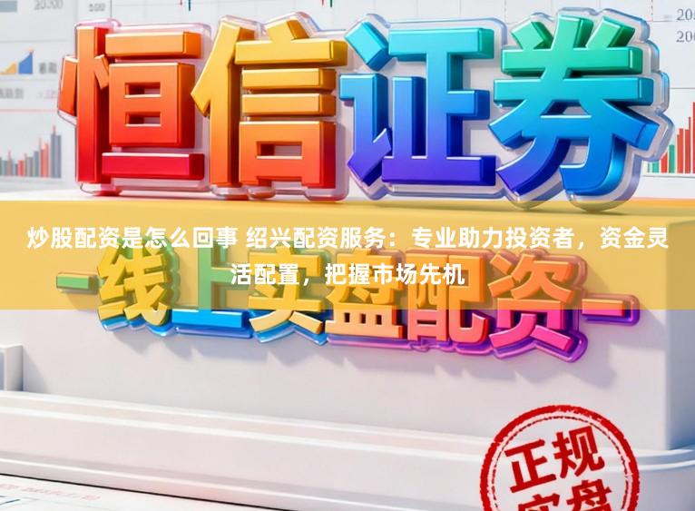 炒股配资是怎么回事 绍兴配资服务：专业助力投资者，资金灵活配置，把握市场先机