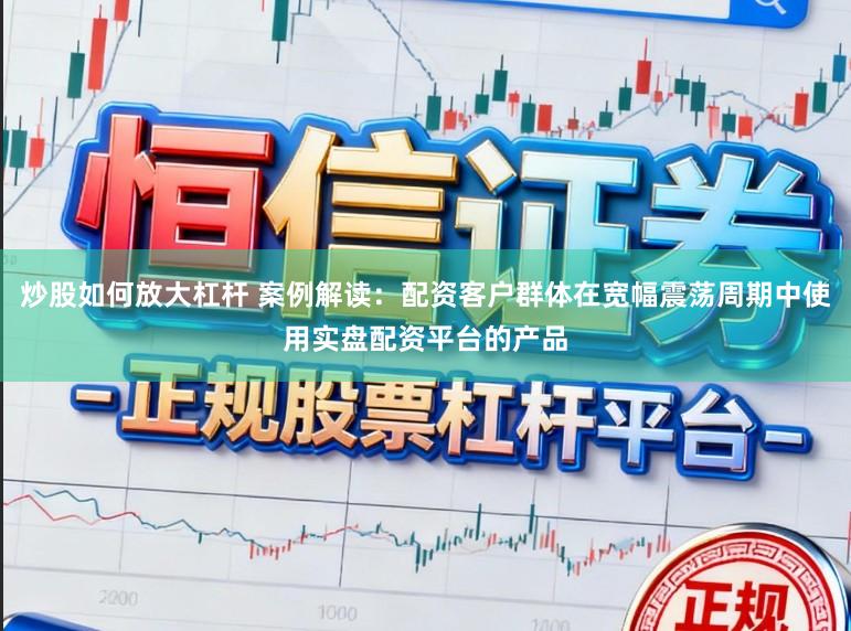 炒股如何放大杠杆 案例解读：配资客户群体在宽幅震荡周期中使用实盘配资平台的产品