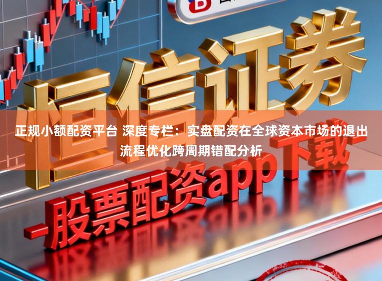 正规小额配资平台 深度专栏：实盘配资在全球资本市场的退出流程优化跨周期错配分析