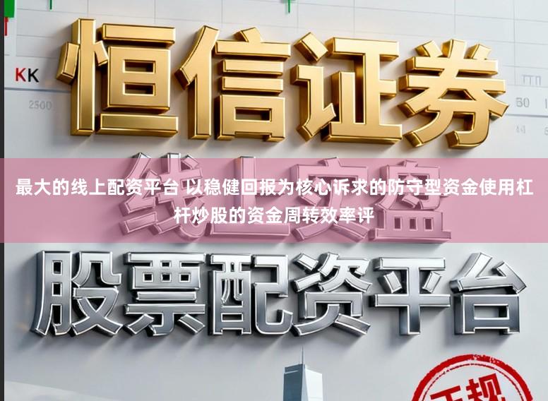 最大的线上配资平台 以稳健回报为核心诉求的防守型资金使用杠杆炒股的资金周转效率评
