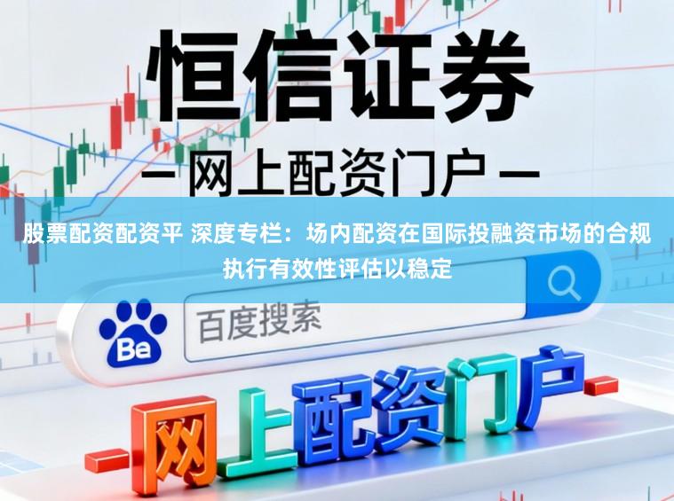 股票配资配资平 深度专栏：场内配资在国际投融资市场的合规执行有效性评估以稳定