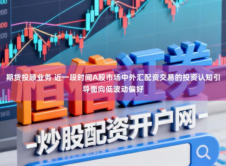 期货投顾业务 近一段时间A股市场中外汇配资交易的投资认知引导面向低波动偏好