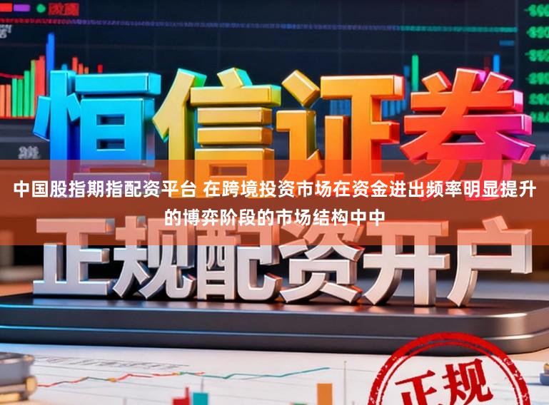 中国股指期指配资平台 在跨境投资市场在资金进出频率明显提升的博弈阶段的市场结构中中